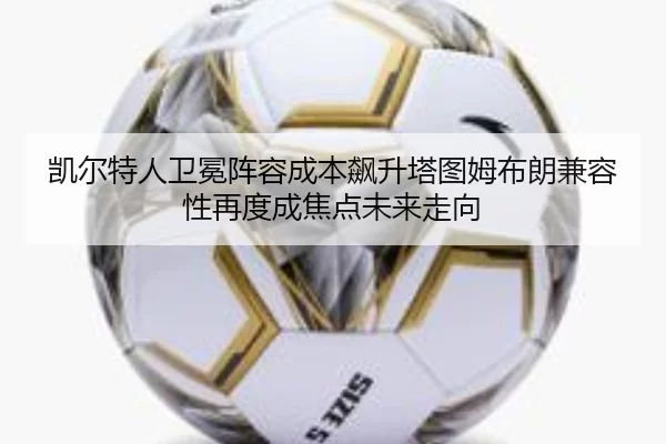 凯尔特人卫冕阵容成本飙升塔图姆布朗兼容性再度成焦点未来走向