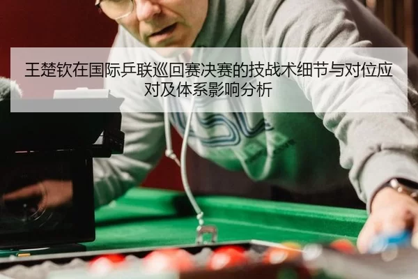王楚钦在国际乒联巡回赛决赛的技战术细节与对位应对及体系影响分析